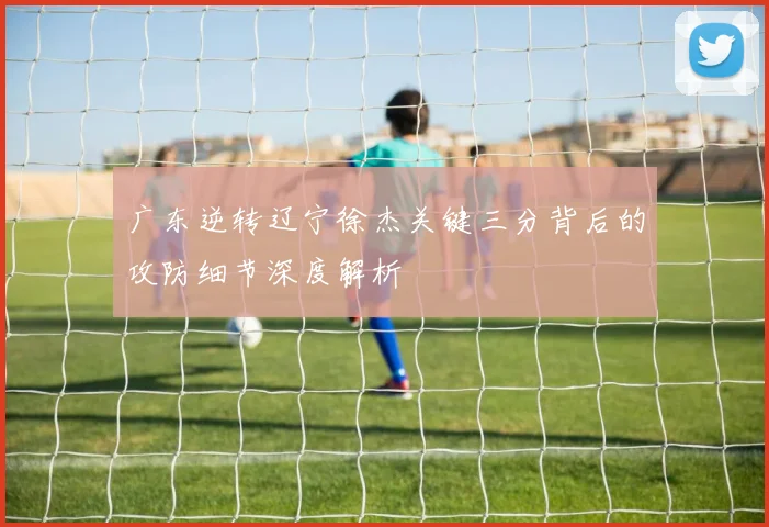 广东逆转辽宁徐杰关键三分背后的攻防细节深度解析