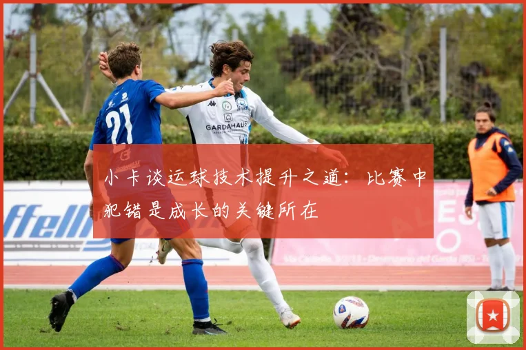 小卡谈运球技术提升之道：比赛中犯错是成长的关键所在