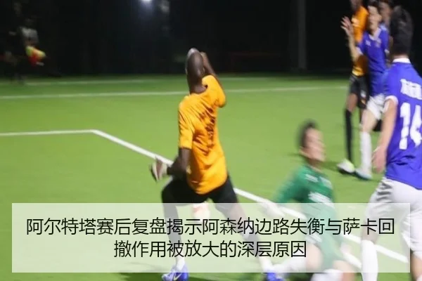 阿尔特塔赛后复盘揭示阿森纳边路失衡与萨卡回撤作用被放大的深层原因